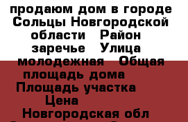 продаюм дом в городе Сольцы Новгородской области › Район ­ заречье › Улица ­ молодежная › Общая площадь дома ­ 70 › Площадь участка ­ 6 › Цена ­ 950 000 - Новгородская обл., Солецкий р-н, Сольцы г. Недвижимость » Дома, коттеджи, дачи продажа   